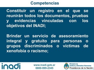 www.inadi.gob.ar
0800-999-2345
Constituir un registro en el que se
reunirán todos los documentos, pruebas
y evidencias vinculadas con los
objetivos del INADI;
Competencias
Brindar un servicio de asesoramiento
integral y gratuito para personas o
grupos discriminados o víctimas de
xenofobia o racismo;
 