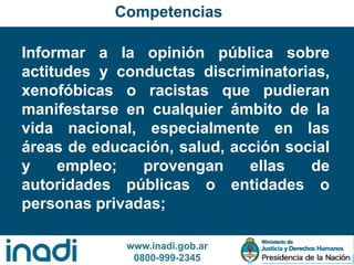 www.inadi.gob.ar
0800-999-2345
Informar a la opinión pública sobre
actitudes y conductas discriminatorias,
xenofóbicas o racistas que pudieran
manifestarse en cualquier ámbito de la
vida nacional, especialmente en las
áreas de educación, salud, acción social
y empleo; provengan ellas de
autoridades públicas o entidades o
personas privadas;
Competencias
 