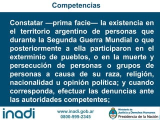www.inadi.gob.ar
0800-999-2345
Constatar —prima facie— la existencia en
el territorio argentino de personas que
durante la Segunda Guerra Mundial o que
posteriormente a ella participaron en el
exterminio de pueblos, o en la muerte y
persecución de personas o grupos de
personas a causa de su raza, religión,
nacionalidad u opinión política; y cuando
corresponda, efectuar las denuncias ante
las autoridades competentes;
Competencias
 