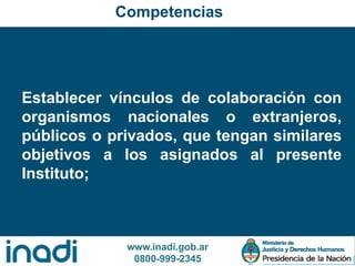 www.inadi.gob.ar
0800-999-2345
Establecer vínculos de colaboración con
organismos nacionales o extranjeros,
públicos o privados, que tengan similares
objetivos a los asignados al presente
Instituto;
Competencias
 