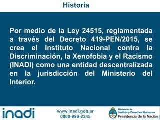 www.inadi.gob.ar
0800-999-2345
Por medio de la Ley 24515, reglamentada
a través del Decreto 419-PEN/2015, se
crea el Instituto Nacional contra la
Discriminación, la Xenofobia y el Racismo
(INADI) como una entidad descentralizada
en la jurisdicción del Ministerio del
Interior.
Historia
 