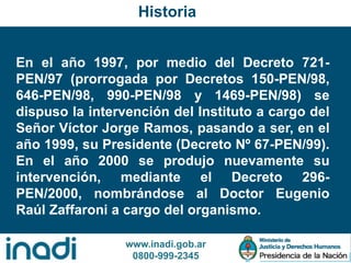 www.inadi.gob.ar
0800-999-2345
En el año 1997, por medio del Decreto 721-
PEN/97 (prorrogada por Decretos 150-PEN/98,
646-PEN/98, 990-PEN/98 y 1469-PEN/98) se
dispuso la intervención del Instituto a cargo del
Señor Víctor Jorge Ramos, pasando a ser, en el
año 1999, su Presidente (Decreto Nº 67-PEN/99).
En el año 2000 se produjo nuevamente su
intervención, mediante el Decreto 296-
PEN/2000, nombrándose al Doctor Eugenio
Raúl Zaffaroni a cargo del organismo.
Historia
 