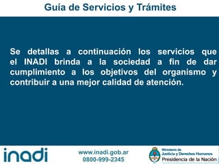 www.inadi.gob.ar
0800-999-2345
Se detallas a continuación los servicios que
el INADI brinda a la sociedad a fin de dar
cumplimiento a los objetivos del organismo y
contribuir a una mejor calidad de atención.
Guía de Servicios y Trámites
 