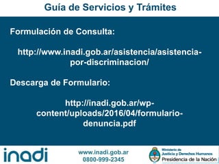 www.inadi.gob.ar
0800-999-2345
Formulación de Consulta:
http://www.inadi.gob.ar/asistencia/asistencia-
por-discriminacion/
Descarga de Formulario:
http://inadi.gob.ar/wp-
content/uploads/2016/04/formulario-
denuncia.pdf
Guía de Servicios y Trámites
 