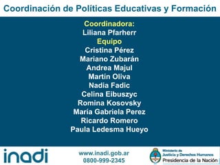www.inadi.gob.ar
0800-999-2345
Coordinación de Políticas Educativas y Formación
Coordinadora:
Liliana Pfarherr
Equipo
Cristina Pérez
Mariano Zubarán
Andrea Majul
Martín Oliva
Nadia Fadic
Celina Eibuszyc
Romina Kosovsky
María Gabriela Perez
Ricardo Romero
Paula Ledesma Hueyo
 