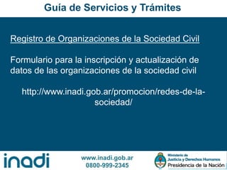 www.inadi.gob.ar
0800-999-2345
Registro de Organizaciones de la Sociedad Civil
Formulario para la inscripción y actualización de
datos de las organizaciones de la sociedad civil
http://www.inadi.gob.ar/promocion/redes-de-la-
sociedad/
Guía de Servicios y Trámites
 