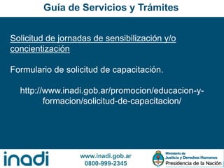 www.inadi.gob.ar
0800-999-2345
Solicitud de jornadas de sensibilización y/o
concientización
Formulario de solicitud de capacitación.
http://www.inadi.gob.ar/promocion/educacion-y-
formacion/solicitud-de-capacitacion/
Guía de Servicios y Trámites
 