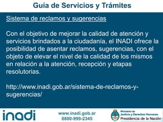 www.inadi.gob.ar
0800-999-2345
Sistema de reclamos y sugerencias
Con el objetivo de mejorar la calidad de atención y
servicios brindados a la ciudadanía, el INADI ofrece la
posibilidad de asentar reclamos, sugerencias, con el
objeto de elevar el nivel de la calidad de los mismos
en relación a la atención, recepción y etapas
resolutorias.
http://www.inadi.gob.ar/sistema-de-reclamos-y-
sugerencias/
Guía de Servicios y Trámites
 