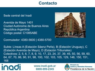 www.inadi.gob.ar
0800-999-2345
Sede central del Inadi
Avenida de Mayo 1401
Ciudad Autónoma de Buenos Aires
República Argentina
Código postal: C1085ABE
Conmutador: 4380-5600 | 4380-5700
Subte: Líneas A (Estación Sáenz Peña), B (Estación Uruguay), C
(Estación Avenida de Mayo), D (Estación Tribunales)
Colectivos: 2, 5, 6, 7, 8, 9, 10, 17, 23, 24, 37, 39, 45, 50, 56, 59, 60,
64, 67, 70, 86, 90, 91, 98, 100, 102, 103, 105, 129, 146, 150, 151,
168
Contacto
 