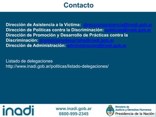 www.inadi.gob.ar
0800-999-2345
Dirección de Asistencia a la Víctima: direccionasistencia@inadi.gob.ar
Dirección de Políticas contra la Discriminación: politicas@inadi.gob.ar
Dirección de Promoción y Desarrollo de Prácticas contra la
Discriminación: promocionydesarrollo@inadi.gob.ar
Dirección de Administración: administracion@inadi.gob.ar
Listado de delegaciones
http://www.inadi.gob.ar/politicas/listado-delegaciones/
Contacto
 