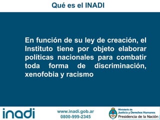 www.inadi.gob.ar
0800-999-2345
Qué es el INADI
En función de su ley de creación, el
Instituto tiene por objeto elaborar
políticas nacionales para combatir
toda forma de discriminación,
xenofobia y racismo
 