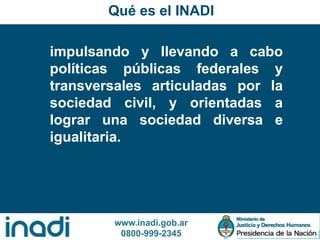 www.inadi.gob.ar
0800-999-2345
Qué es el INADI
impulsando y llevando a cabo
políticas públicas federales y
transversales articuladas por la
sociedad civil, y orientadas a
lograr una sociedad diversa e
igualitaria.
 