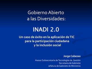 Gobierno Abierto
     a las Diversidades:

          INADI 2.0
Un caso de éxito en la aplicación de TIC
    para la participación ciudadana
           y la inclusión social


                                        Jorge Cabezas
           Asesor Subsecretarìa de Tecnologìas de Gestión
                                    Secretarìa de Gabinete
                       Jefatura de Gabinete de Miinistros
 