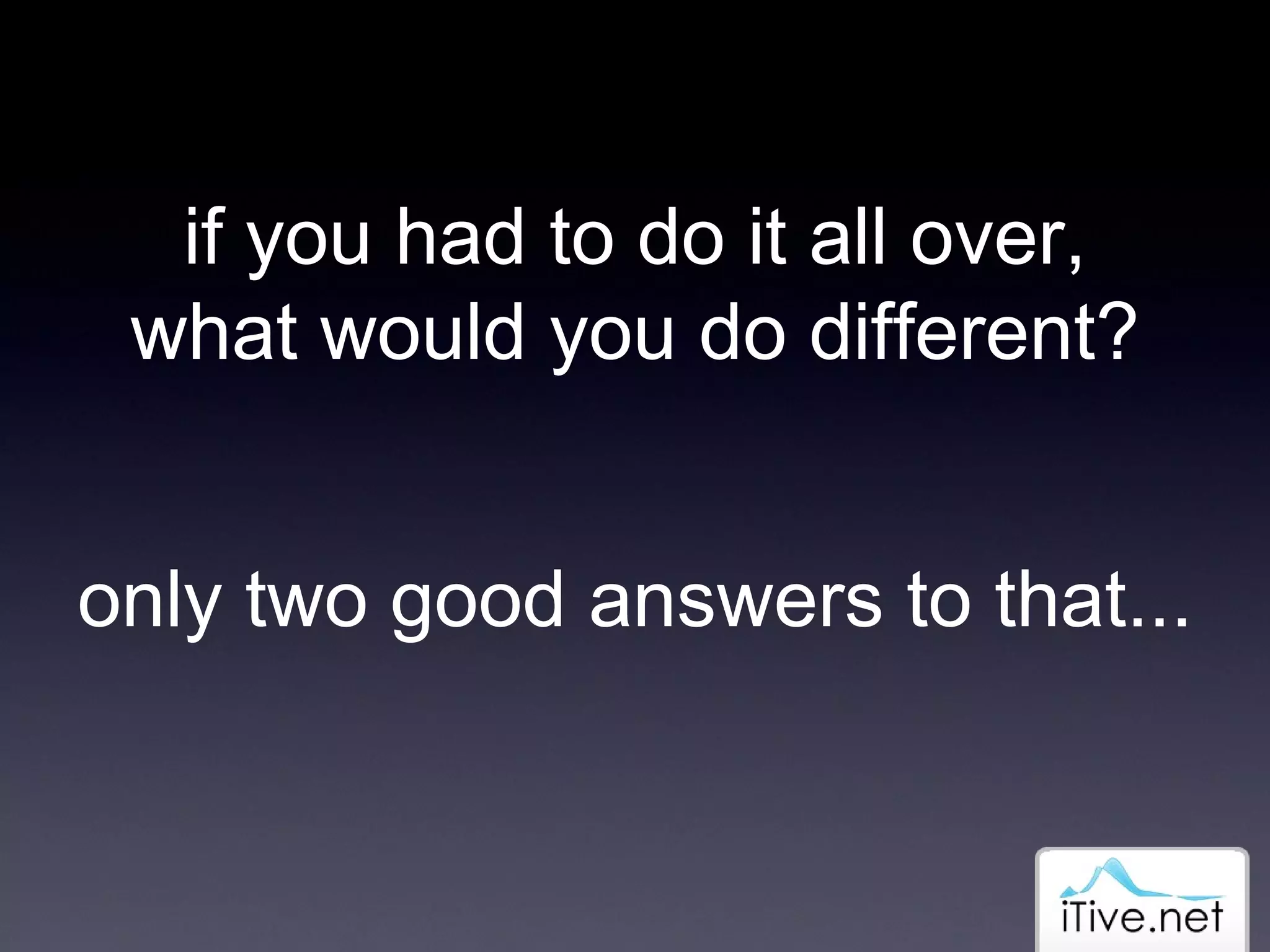 if you had to do it all over, what would you do different? only two good answers to that... 