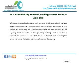End to End Medical Billing Solutions
Call now 888-357-3226 (Toll Free)
http://www.medicalbillersandcoders.com
www.medicalbillersandcoders.com
Copyright ©-2013 MBC. All Rights Reserved.
Page 1 of 7
In a diminishing market, coding seems to be a
way out!
Affordable Care Act has increased work pressure for physicians but it has also
created various new job opportunities for medical coders. As millions of new
patients will be entering the US healthcare industry this year, practices will be
ne;eding skilled coders to sail through billing challenges and ensure timely
payments for rendered services. With the rise in demand, medical coding has
turned into one of the fastest growing professions in the country.
 