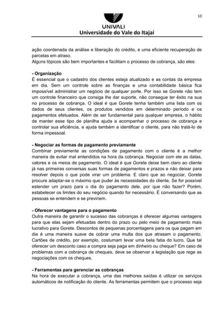 Universidade do Vale do Itajaí
10
ação coordenada da análise e liberação do crédito, e uma eficiente recuperação de
parcelas em atraso.
Alguns tópicos são bem importantes e facilitam o processo de cobrança, são eles:
- Organização
É essencial que o cadastro dos clientes esteja atualizado e as contas da empresa
em dia. Sem um controle sobre as finanças e uma contabilidade básica fica
impossível administrar um negócio de qualquer porte. Por isso se Gorete não tem
um controle financeiro que consiga lhe dar suporte, não consegue ter êxito na sua
no processo de cobrança. O ideal é que Gorete tenha também uma lista com os
dados de seus clientes, os produtos vendidos em determinado período e os
pagamentos efetuados. Além de ser fundamental para qualquer empresa, o hábito
de manter esse tipo de planilha ajuda a acompanhar o processo de cobrança e
controlar sua eficiência, e ajuda também a identificar o cliente, para não tratá-lo de
forma impessoal.
- Negociar as formas de pagamento previamente
Combinar previamente as condições de pagamento com o cliente é a melhor
maneira de evitar mal entendidos na hora da cobrança. Negociar com ele as datas,
valores e os meios de pagamento. O ideal é que Gorete deixe bem claro ao cliente
já nas primeiras conversas suas formas de pagamentos e prazos e não deixar para
resolver depois o que pode virar um problema. E claro que ao negociar, Gorete
procure adaptar-se o máximo que puder às necessidades do cliente. Se for possível
estender um prazo para o dia do pagamento dele, por que não fazer? Porém,
estabelecer os limites do seu negócio quando for necessário. É conversando que as
pessoas se entendem e se previnem.
- Oferecer vantagens para o pagamento
Outra maneira de garantir o sucesso das cobranças é oferecer algumas vantagens
para que elas sejam efetuadas dentro do prazo ou pelo meio de pagamento mais
lucrativo para Gorete. Descontos de pequenas porcentagens para os que pagam em
dia é uma maneira suave de cobrar uma multa dos que atrasam o pagamento.
Cartões de crédito, por exemplo, costumam levar uma bela fatia do lucro. Que tal
oferecer um desconto caso a compra seja paga em dinheiro ou cheque? Em caso de
problemas com a cobrança de cheques, deve se observar a legislação que rege as
negociações com os cheques.
- Ferramentas para gerenciar as cobranças
Na hora de executar a cobrança, uma das melhores saídas é utilizar os serviços
automáticos de notificação do cliente. As ferramentas permitem que o processo seja
 