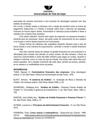 Universidade do Vale do Itajaí
11
executado de maneira recorrente e sem precisar da abordagem pessoal nem dos
boletos de cobrança.
Por e-mail, o cliente recebe a cobrança, tem a opção de escolher entre os meios de
pagamento disponíveis e o Gestor é avisado sobre todo o decorrer da operação,
inclusive se houver algum atraso. Automatizar a cobrança poupa trabalho e deixa a
relação com o cliente mais amistosa.
Com esses métodos, Gorete será capaz de organizar um esquema simples e
eficiente para as cobranças. Assim, ela pode cuidar do crescimento do seu negócio
e se ocupar o menor tempo possível com burocracias.
Essas formas de cobrança são sugestões bastante eficazes para a loja de
Dona Gorete e uma maneira de supervisionar, controlar e manter a saúde financeira
de sua loja.
Uma das maiores dores de cabeça na gestão financeira de uma empresa é a
dificuldade para receber dos clientes no prazo correto. Se eles atrasam, o fluxo de
caixa fica comprometido e pode até faltar dinheiro para pagar as contas. Quando a
relação é informal, como no caso da loja de Gorete, fica ainda mais difícil lidar com
essas questões. Se a relação comercial não está clara, perdem-se prazos, perdem-
se os valores e a credibilidade entre as partes.
REFERÊNCIAS
TUNG, Nguyen H. Controladoria financeira das empresas: Uma abordagem
prática. 5. ed.,São Paulo: Editora da Universidade de São Paulo, 1976.
BLATT, Adriano. “A essência da Análise”. In: Avaliação de Risco e Decisão de
Crédito. Um enfoque prático. São Paulo: Nobel,1999. p. 93.
SCHRICKEL, Wolfgang Kurt. “Análise de Crédito - Pessoas Físicas Análise de
Crédito” In: Concessão e gerência de empréstimos. 4. ed. São Paulo: Atlas, 1998. p.
155.
SANTOS, José Odalio dos, “Análise de Crédito Empresas e Pessoas Físicas” 2.
Ed, São Paulo: Atlas, 2006 p. 37.
GITMAN, Lawrence J. Princípios de Administração Financeira. 12. ed. São Paulo:
2010.
FERREIRA, Thais. Como reduzir a inadimplência – Disponível em: Exame - PME
(2014) <http://exame.abril.com.br/revista-exame-pme/edicoes/74/noticias/como-
reduzir-a-inadimplencia> Acesso em 24/06/2015.
 