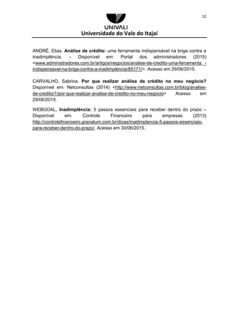 Universidade do Vale do Itajaí
12
ANDRÉ, Elias. Análise de crédito: uma ferramenta indispensável na briga contra a
inadimplência. – Disponível em: Portal dos administradores (2015)
<www.administradores.com.br/artigos/negocios/analise-de-credito-uma-ferramenta -
indispensavel-na-briga-contra-a-inadimplencia/85171/>. Acesso em 29/06/2015.
CARVALHO, Sabrina. Por que realizar análise de crédito no meu negócio?
Disponível em: Netconsultas (2014) <http://www.netconsultas.com.br/blog/analise-
de-credito/1/por-que-realizar-analise-de-credito-no-meu-negocio> Acesso em
29/06/2015.
WEBGOAL, Inadimplência: 5 passos essenciais para receber dentro do prazo –
Disponível em: Controle Financeiro para empresas (2013)
http://controlefinanceiro.granatum.com.br/dicas/inadimplencia-5-passos-essenciais-
para-receber-dentro-do-prazo/. Acesso em 30/06/2015.
 