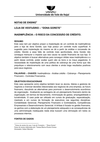 Universidade do Vale do Itajaí
2
NOTAS DE ENSINO1
LOJA DE VESTUÁRIO – “DONA GORETE”
INADIMPLÊNCIA – O RISCO DA CONCESSÃO DE CRÉDITO.
RESUMO
Este caso tem por objetivo propor a implantação de um controle de inadimplência
para a loja de dona Gorete, que hoje possui um controle muito superficial. A
sugestão para implantação do mesmo se dá a partir da análise e concessão de
crédito. Devido a essa falta de controle mais aprofundada, dona Gorete não
consegue mensurar o impacto que isso causa na saúde financeira de sua loja. O
objetivo também é buscar alternativas para conseguir driblar essa inadimplência e a
partir desse controle, poder avaliar quem são os bons e os maus pagadores. A
necessidade de implantação de uma política de cobrança de uma forma que não
prejudique o relacionamento com seus clientes e ainda traga resultados positivos
para seus negócios.
PALAVRAS – CHAVES: Inadimplência - Análise crédito - Cobrança - Planejamento
Financeiro - Controles Financeiros.
OBJETIVOS EDUCACIONAIS
Este caso apresenta como objetiva também levar os alunos, lideres e gestores de
negócios a vivenciar decisões relacionadas aos negócios de uma empresa, ao futuro
financeiro, discutindo as alternativas para promover o desenvolvimento econômico
da organização. Analisando as vantagens de um planejamento financeiro dentro da
organização, em termos de faturamento, minimização de gastos, empregabilidade e
lucratividade. O caso pode ser utilizado em cursos de graduação, especialização,
mestrado e em cursos de formação de executivos nas seguintes disciplinas:
Contabilidade Gerencial, Planejamento Financeiro e Controladoria, Competências
Empresariais e Desenvolvimento Gerencial. A ênfase é focada na gestão financeira,
os ganhos com a elaboração de um planejamento adequado e as consequências de
uma administração inadequada nesta área buscam uma otimização em todos os
processos internos.
FONTES DE DADOS
1
Notas de ensino do caso: Loja de Vestuário - ¨ Dona Gorete¨
Notas de ensino elaboradas por: Tatiana Barros Prestes Gomes
Orientador: Sidnei Marinho
 