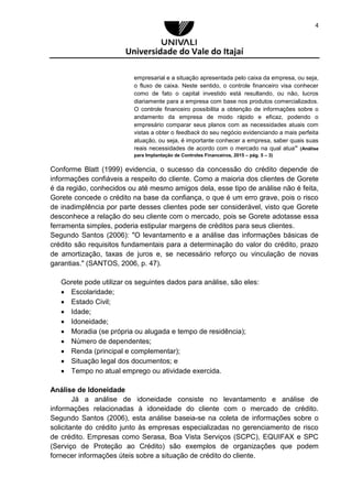 Universidade do Vale do Itajaí
4
empresarial e a situação apresentada pelo caixa da empresa, ou seja,
o fluxo de caixa. Neste sentido, o controle financeiro visa conhecer
como de fato o capital investido está resultando, ou não, lucros
diariamente para a empresa com base nos produtos comercializados.
O controle financeiro possibilita a obtenção de informações sobre o
andamento da empresa de modo rápido e eficaz, podendo o
empresário comparar seus planos com as necessidades atuais com
vistas a obter o feedback do seu negócio evidenciando a mais perfeita
atuação, ou seja, é importante conhecer a empresa, saber quais suas
reais necessidades de acordo com o mercado na qual atua” (Análise
para Implantação de Controles Financeiros, 2015 – pág. 5 – 3)
Conforme Blatt (1999) evidencia, o sucesso da concessão do crédito depende de
informações confiáveis a respeito do cliente. Como a maioria dos clientes de Gorete
é da região, conhecidos ou até mesmo amigos dela, esse tipo de análise não é feita,
Gorete concede o crédito na base da confiança, o que é um erro grave, pois o risco
de inadimplência por parte desses clientes pode ser considerável, visto que Gorete
desconhece a relação do seu cliente com o mercado, pois se Gorete adotasse essa
ferramenta simples, poderia estipular margens de créditos para seus clientes.
Segundo Santos (2006): "O levantamento e a análise das informações básicas de
crédito são requisitos fundamentais para a determinação do valor do crédito, prazo
de amortização, taxas de juros e, se necessário reforço ou vinculação de novas
garantias." (SANTOS, 2006, p. 47).
Gorete pode utilizar os seguintes dados para análise, são eles:
 Escolaridade;
 Estado Civil;
 Idade;
 Idoneidade;
 Moradia (se própria ou alugada e tempo de residência);
 Número de dependentes;
 Renda (principal e complementar);
 Situação legal dos documentos; e
 Tempo no atual emprego ou atividade exercida.
Análise de Idoneidade
Já a análise de idoneidade consiste no levantamento e análise de
informações relacionadas à idoneidade do cliente com o mercado de crédito.
Segundo Santos (2006), esta análise baseia-se na coleta de informações sobre o
solicitante do crédito junto às empresas especializadas no gerenciamento de risco
de crédito. Empresas como Serasa, Boa Vista Serviços (SCPC), EQUIFAX e SPC
(Serviço de Proteção ao Crédito) são exemplos de organizações que podem
fornecer informações úteis sobre a situação de crédito do cliente.
 
