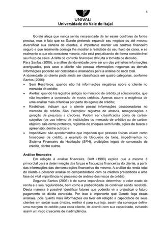 Universidade do Vale do Itajaí
5
Gorete alega que nunca sentiu necessidade de ter esses controles de forma
precisa, mas é fato que se Gorete pretende expandir seu negócio ou até mesmo
diversificar sua carteira de clientes, é importante manter um controle financeiro
seguro e que realmente consiga lhe mostrar a realidade do seu fluxo de caixa, e se
realmente o que ela considera minoria, não está prejudicando de forma considerável
seu fluxo de caixa. A falta de controle financeiro dificulta a tomada de decisão.
Para Santos (2006), a análise da idoneidade deve ser um das primeiras informações
averiguadas, pois caso o cliente não possua informações negativas as demais
informações poderão ser coletadas e analisadas para a análise do risco total.
A idoneidade do cliente pode ainda ser classificada em quatro categorias, conforme
Santos (2006):
 Sem Restritivos: quando não há informações negativas sobre o cliente no
mercado de crédito;
 Alertas: quando há registros antigos no mercado de crédito, já solucionados, que
não impedem a concessão de novos créditos. Apenas ocorre a exigência de
uma análise mais criteriosa por parte do agente de crédito;
 Restritivos: indicam que o cliente possui informações desabonadoras no
mercado de crédito. São exemplos: registros de atrasos, renegociações e
geração de prejuízos a credores. Podem ser classificadas como de caráter
subjetivo (de uso interno de instituições do mercado de crédito) ou de caráter
objetivo, tais como protestos, registros de cheques sem fundo, ações de busca e
apreensão, dentre outros; e
 Impeditivos: são apontamentos que impedem que pessoas físicas atuem como
tomadores de crédito, a exemplo de bloqueios de bens, impedimentos no
Sistema Financeiro da Habitação (SFH), proibições legais de concessão de
crédito, dentre outros.
Análise financeira
Em relação à análise financeira, Blatt (1999) explica que a mesma é
primordial para a determinação das forças e fraquezas financeiras do cliente, a partir
das informações das demonstrações financeiras do mesmo. A análise da renda total
do cliente e posterior análise de compatibilidade com os créditos pretendidos é uma
fase de vital importância no processo de análise dos riscos de crédito.
Segundo Santos (2006) é de suma importância determinar o valor exato da
renda e a sua regularidade, bem como a probabilidade de continuar sendo recebida.
Desta maneira é possível identificar fatores que poderão vir a prejudicar o futuro
pagamento da dívida contraída. Por isso é importante que Gorete faça essas
análises, pois quanto mais informações ela tiver em relação a capacidade de seus
clientes em saldar suas dívidas, melhor é para sua loja, assim ela consegue definir
uma margem de crédito para cada cliente, de acordo com sua capacidade, evitando
assim um risco crescente de inadimplência.
 
