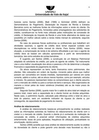 Universidade do Vale do Itajaí
6
Autores como Santos (2006), Blatt (1999) e Schrickel (2000) definem os
Demonstrativos de Pagamento, Declaração de Imposto de Renda e Extratos
Bancários como as melhores fontes de informações sobre a renda do cliente. Os
Demonstrativos de Pagamento, fornecidos pelos empregadores dos solicitantes de
crédito, constituem-se na fonte mais utilizada pelas instituições de concessão de
crédito. A Declaração do Imposto de Renda é uma fonte alternativa de dados que
possibilita um melhor cálculo sobre a renda média mensal do solicitante, segundo
Santos (2006).
No caso de pessoas físicas autônomas ou profissionais que trabalhem em
atividades sazonais, o agente de crédito deve tomar especial cuidado com
discrepâncias na renda média mensal do cliente. Para Santos (2006), nessa
situação, a comprovação da renda é de extrema dificuldade e por isso o agente de
crédito deve se basear em cálculos aproximados a partir de demonstrativos
bancários, tais como extratos de contas bancárias.
É sugerido, por Santos (2006), a construção de um Balanço Patrimonial
adaptado do solicitante do crédito, por parte do agente de crédito. Tal instrumento
visa a uma melhor visualização dos ativos e passivos a fim de determinar a situação
financeira e capacidade de pagamento do cliente.
Os ativos representam os bens, tanto financeiros como patrimoniais, dos
clientes. São colocados em ordem de liquidez, iniciando pelos ativos que melhor
possam ser convertidos em receita imediata, representados por valores em conta
corrente, salário e outros, até os ativos menos líquidos, como por exemplo, veículos
e imóveis. Os passivos representam todos os compromissos que o cliente assumiu
com o mercado de crédito ou para a compra de bens e serviços. São organizados de
maneira a iniciar pelos de maior solvência (imediata) até os de maior prazo de
pagamento.
Segundo Santos (2006), quanto maior for o saldo do ativo total em relação ao
passivo total, maior será a capacidade de o cliente honrar as dívidas adquiridas.
Neste caso, o patrimônio líquido, calculado pela diferença entre o total do ativo e
total do passivo, será um excelente indicador da riqueza do cliente e, por
conseguinte, da capacidade de pagamento do mesmo.
Análise de relacionamento
A análise de relacionamento baseia-se principalmente na análise realizada
sobre as informações extraídas do histórico do relacionamento do cliente com o
credor e o mercado de crédito. Quando o cliente já é conhecido da instituição de
concessão de crédito, é possível extrair informações de créditos adquiridos
anteriormente, taxas de juros aplicadas, frequência de utilização, pontualidade na
amortização, dentre outros.
Santos (2006) acredita que essa análise de relacionamento auxilia na análise
da idoneidade do cliente e pode garantir uma decisão mais favorável ou não à
 