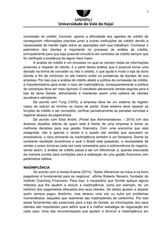 Universidade do Vale do Itajaí
7
concessão do crédito. Contudo, aponta a dificuldade dos agentes de crédito de
conseguirem informações precisas junto a outras instituições de crédito devido à
necessidade de manter sigilo sobre as operações com que trabalham. Conhecer o
patrimônio dos clientes é importante no processo de análise de crédito,
principalmente para que seja possível vinculá-lo em contratos de crédito sempre que
for verificada a existência de algum risco maior.
A análise de crédito é um processo no qual se reúnem todas as informações
possíveis a respeito do cliente, é a partir dessa análise que é possível tomar uma
decisão na forma de conceder ou não o crédito, o que ajuda e muito a loja da dona
Gorete a fim de minimizar ou até mesmo evitar os problemas de liquidez de sua
empresa. Por isso que a análise de crédito aliado a política de concessão de crédito,
é importantíssimo para evitar o risco de inadimplência, consequentemente a política
de cobranças deve ser mais rigorosa. O resultado alavancará vendas seguras para a
loja da dona Gorete, alimentando e mantendo assim uma carteira de clientes
saudável e adimplente.
De acordo com Tung (1976), a empresa deve ter um sistema de registro
capaz de reduzir ao mínimo os riscos de perda. Esse sistema deve separar as
funções de crédito a ser concedido, verificar periodicamente as parcelas vencidas e
registrar atrasos de pagamentos.
De acordo com Elias André, (Portal dos Administradores – 2015) Um dos
diversos desafios diários de quem está à frente de uma empresa é tomar as
melhores decisões para sua gestão financeira. Com uma economia que está
estagnada, não é apenas o receio e a queda nas vendas que assustam os
empresários, o risco eminente da inadimplência também é um fantasma. Diante da
constante oscilação econômica a qual o Brasil está passando, a necessidade de
vender a prazo torna-se cada vez mais necessária para a sobrevivência do negócio,
sendo assim, a análise de crédito passa a ser um diferencial, e, quando executada
da maneira correta dará condições para a realização de uma gestão financeira com
parâmetros sólidos.
INADIMPLÊNCIA
De acordo com a revista Exame (2014), “Saber diferenciar os maus e os bons
pagadores é fundamental para os negócios”, afirma Roberto Navarro, fundador do
Instituto Coaching Financeiro. Para isso, é necessário que Gorete aplique alguns
métodos que lhe ajudem a reduzir a inadimplência, como por exemplo, ter um
histórico dos pagamentos efetuados dos seus clientes. Os dados ajudam a separar
quem sempre pagou direitinho, mas atrasou uma vez ou outra por problemas
momentâneos, daqueles que realmente são inadimplentes de carteirinha. Por isso
essas ferramentas são essenciais para a loja de Gorete, as informações dos seus
clientes são importantes para definir qual é a melhor estratégia de negociação em
cada caso. Uma das recomendações que ajudam a diminuir a inadimplência em
 