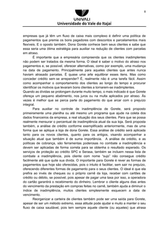 Universidade do Vale do Itajaí
8
empresas que já têm um fluxo de caixa mais complexo é definir uma política de
pagamentos que premie os bons pagadores com descontos e parcelamentos mais
flexíveis. E o oposto também. Dona Gorete conhece bem seus clientes e sabe que
essa seria uma ótima estratégia para auxiliar na redução de clientes com parcelas
em atraso.
É importante que a empresária compreenda que os clientes inadimplentes
não podem ser tratados da mesma forma. O ideal é saber o motivo do atraso nos
pagamentos e, se possível, oferecer alternativas, como por exemplo, uma mudança
na data de pagamento. Principalmente para aqueles clientes que antes nunca
haviam atrasado parcelas. É quase uma arte equilibrar esses itens. Mas como
conceder crédito sem se arrepender? É, realmente não é uma tarefa fácil. Assim
como acompanhar o comportamento dos clientes ao longo do tempo e procurar
identificar os motivos que levaram bons clientes a tornarem-se inadimplentes.
Quando as dívidas se prolongam durante muito tempo, o mais indicado é que Gorete
ofereça um pequeno abatimento, nos juros ou na multa aplicados por atraso. Às
vezes é melhor que se perca parte do pagamento do que arcar com o prejuízo
integral.
Para auxiliar no controle de inadimplência de Gorete, será proposto
primeiramente uma planilha ou até mesmo um programa que ajude na coleta dos
dados financeiros da empresa, a real situação dos seus clientes. Para que se possa
realmente mensurar o percentual de inadimplência atual da sua loja. Será proposta
também, a análise de crédito conforme exemplificado anteriormente, mas de uma
forma que se aplique a loja de dona Gorete. Essa análise de crédito será aplicada
tanto para os novos clientes, quanto para os antigos, visando acompanhar a
situação atual que também é de suma importância. A análise de crédito, e as
políticas de cobrança, são ferramentas poderosas no combate a inadimplência e
devem ser aplicadas de forma correta para se obtenha o resultado esperado. Os
serviços de proteção ao crédito SPC e Serasa, também se incluem nessa lista de
combate a inadimplência, pois cliente com nome “sujo” não consegue crédito
facilmente até que quite sua divida. O importante para Gorete é rever as formas de
pagamentos que hoje são oferecidas, pois o intuito é facilitar, sem sair no prejuízo,
oferecendo diferentes formas de pagamento para o seus clientes. O ideal é que ela
prefira ao invés de cheques ou o próprio carnê da loja, receber com cartões de
crédito ou débito, se possível, pois apesar de pagar uma taxa por isso, a operadora
do cartão garantirá o recebimento do dinheiro. Lembrar o cliente alguns dias antes
do vencimento da prestação em compras feitas no carnê, também ajuda a diminuir o
índice de inadimplência, muitos clientes simplesmente esquecem a data de
vencimento.
Reorganizar a carteira de clientes também pode ser uma saída para Gorete,
apesar de ser um método extremo, essa atitude pode ajudar e muito a manter o seu
fluxo de caixa saudável, pois tem sempre aquele cliente (ou aqueles) que atrasa
 