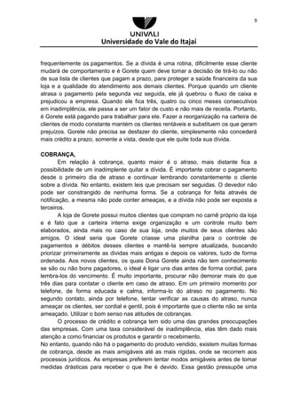 Universidade do Vale do Itajaí
9
frequentemente os pagamentos. Se a dívida é uma rotina, dificilmente esse cliente
mudará de comportamento e é Gorete quem deve tomar a decisão de tirá-lo ou não
de sua lista de clientes que pagam a prazo, para proteger a saúde financeira da sua
loja e a qualidade do atendimento aos demais clientes. Porque quando um cliente
atrasa o pagamento pela segunda vez seguida, ele já quebrou o fluxo de caixa e
prejudicou a empresa. Quando ele fica três, quatro ou cinco meses consecutivos
em inadimplência, ele passa a ser um fator de custo e não mais de receita. Portanto,
é Gorete está pagando para trabalhar para ele. Fazer a reorganização na carteira de
clientes de modo constante mantém os clientes rentáveis e substituem os que geram
prejuízos. Gorete não precisa se desfazer do cliente, simplesmente não concederá
mais crédito a prazo, somente a vista, desde que ele quite toda sua dívida.
COBRANÇA,
Em relação à cobrança, quanto maior é o atraso, mais distante fica a
possibilidade de um inadimplente quitar a dívida. É importante cobrar o pagamento
desde o primeiro dia de atraso e continuar lembrando constantemente o cliente
sobre a dívida. No entanto, existem leis que precisam ser seguidas. O devedor não
pode ser constrangido de nenhuma forma. Se a cobrança for feita através de
notificação, a mesma não pode conter ameaças, e a dívida não pode ser exposta a
terceiros.
A loja de Gorete possui muitos clientes que compram no carnê próprio da loja
e é fato que a carteira interna exige organização e um controle muito bem
elaborados, ainda mais no caso de sua loja, onde muitos de seus clientes são
amigos. O ideal seria que Gorete criasse uma planilha para o controle de
pagamentos e débitos desses clientes e mantê-la sempre atualizada, buscando
priorizar primeiramente as dividas mais antigas e depois os valores, tudo de forma
ordenada. Aos novos clientes, os quais Dona Gorete ainda não tem conhecimento
se são ou não bons pagadores, o ideal é ligar uns dias antes de forma cordial, para
lembra-los do vencimento. É muito importante, procurar não demorar mais do que
três dias para contatar o cliente em caso de atraso. Em um primeiro momento por
telefone, de forma educada e calma, informa-lo do atraso no pagamento. No
segundo contato, ainda por telefone, tentar verificar as causas do atraso, nunca
ameaçar os clientes, ser cordial e gentil, pois é importante que o cliente não se sinta
ameaçado. Utilizar o bom senso nas atitudes de cobranças.
O processo de crédito e cobrança tem sido uma das grandes preocupações
das empresas. Com uma taxa considerável de inadimplência, elas têm dado mais
atenção a como financiar os produtos e garantir o recebimento.
No entanto, quando não há o pagamento do produto vendido, existem muitas formas
de cobrança, desde as mais amigáveis até as mais rígidas, onde se recorrem aos
processos jurídicos. As empresas preferem tentar modos amigáveis antes de tomar
medidas drásticas para receber o que lhe é devido. Essa gestão pressupõe uma
 