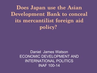 Does Japan use the Asian
Development Bank to conceal
 its mercantilist foreign aid
          policy?



        Daniel James Watson
   ECONOMIC DEVELOPMENT AND
     INTERNATIONAL POLITICS
            INAF 100-14
 