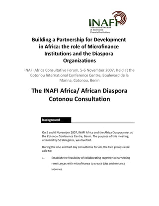 International Network
of Alternative
Financial Institutions
Building a Partnership for DevelopmentBuilding a Partnership for Development
in Africa: the role of Microfinancein Africa: the role of Microfinance
Institutions and the DiasporaInstitutions and the Diaspora
OrganizationsOrganizations
INAFI Africa Consultative Forum, 5-6 November 2007, Held at the
Cotonou International Conference Centre, Boulevard de la
Marina, Cotonou, Benin
The INAFI Africa/ African Diaspora
Cotonou Consultation
background
On 5 and 6 November 2007, INAFI Africa and the Africa Diaspora met at
the Cotonou Conference Centre, Benin. The purpose of this meeting;
attended by 50 delegates, was fivefold.
During the one and half day consultative forum, the two groups were
able to:
1. Establish the feasibility of collaborating together in harnessing
remittances with microfinance to create jobs and enhance
incomes.
 