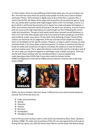 In a film analysis, there are many different kinds of ways which you can use to analyse any
film. The main two ways which are used by many people all of the time is Genre Analysis
and Auteur Theory. Genre Analysis is slightly easy to do as if the film is a generic film; it
means that the film will follow all the codes and conventions of one particular genre. Using
this, you will be able to predict what might happen within a film. For example, a horror is a
genre which is well known by everyone as it is always has a dark and weary atmosphere, a
villain and innocent characters which all end up in the worst turn of events. A horror if done
well can carry out the high expectations of a well thought out film if following the correct
codes and conventions. The genre itself would mainly been released around Halloween as
that is the main time when people wish to be truly scared and when people go out of their
way to believe certain scary stories. On the other hand, following a Auteur Theory of film
analysis can mainly be see on judgement of the eye and how certain people see things as
there can be debates on this specific analysis. However, as long as a point is proven on what
someone thinks, it all comes down on personal opinion. An Auteur is someone who likes to
break the codes and conventions of a genre and allows the audience to view the director’s
personal creative vision. This is where the director treats the film and the script like a wok of
art, yet in ways can mix genres together to seemingly create a whole new genre. There are
several well-known directors who are considered Auteur’s such as Coppola who
made Apocalypse Now (1979), Wes Craven who made the famous Scream
(1996) and Nightmare on Elm Street (1984) and even Quentin Tarantino who made Pulp
Fiction (1994).
Within any Genre Analysis, there are always 7 different key areas which should always be
covered. Each of the key areas are:
 Codes and conventions
 Setting
 Character
 Themes
 Narrative
 Iconography
 Ideological message
Each of the key areas has been used in a film which was directed by Marc Foster, Quantum
of Solace (2008). The codes and conventions of this film are very typical of the action genre.
Having the fast sporty cars, both the British Aston Martin and the Italian Alfa Romeo along
 