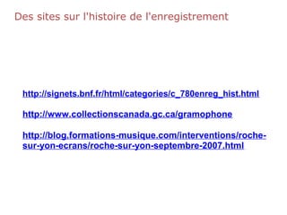 Des sites sur l'histoire de l'enregistrement
http://signets.bnf.fr/html/categories/c_780enreg_hist.html
http://www.collectionscanada.gc.ca/gramophone
http://blog.formations-musique.com/interventions/roche-
sur-yon-ecrans/roche-sur-yon-septembre-2007.html
 