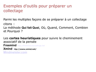 Exemples d’outils pour préparer un
collectage
Parmi les multiples façons de se préparer à un collectage
citons :
La méthode Qui fait Quoi, Où, Quand, Comment, Combien
et Pourquoi ?
Les cartes heuristiques pour suivre le cheminement
associatif de la pensée
Freemind http://freemind.sourceforge.net
Xmind http://www.xmind.net/
Mindmeister.com
 