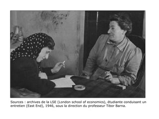 Sources : archives de la LSE (London school of economics), étudiante conduisant un
entretien (East End), 1946, sous la direction du professeur Tibor Barna.
  
 