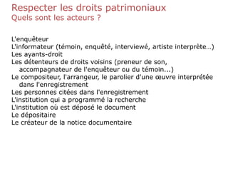 Respecter les droits patrimoniaux
Quels sont les acteurs ?
L'enquêteur
L'informateur (témoin, enquêté, interviewé, artiste interprète…)
Les ayants-droit
Les détenteurs de droits voisins (preneur de son,
accompagnateur de l'enquêteur ou du témoin...)
Le compositeur, l'arrangeur, le parolier d'une œuvre interprétée
dans l'enregistrement
Les personnes citées dans l'enregistrement
L'institution qui a programmé la recherche
L'institution où est déposé le document
Le dépositaire
Le créateur de la notice documentaire
 