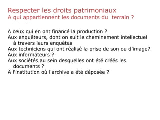 Respecter les droits patrimoniaux
A qui appartiennent les documents du terrain ?
A ceux qui en ont financé la production ?
Aux enquêteurs, dont on suit le cheminement intellectuel
à travers leurs enquêtes
Aux techniciens qui ont réalisé la prise de son ou d’image?
Aux informateurs ?
Aux sociétés au sein desquelles ont été créés les
documents ?
A l'institution où l'archive a été déposée ?
 