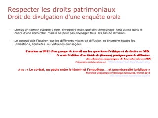 Respecter les droits patrimoniaux
Droit de divulgation d'une enquête orale
•
Lorsqu'un témoin accepte d'être enregistré il sait que son témoignage sera utilisé dans le
cadre d'une recherche mais il ne peut pas envisager tous les cas de diffusion.
•
Le contrat doit l'éclairer sur les différents modes de diffusion et énumérer toutes les
utilisations, concrètes ou virtuelles envisagées.
Création en 2011 d’un groupe de travail surles questions d’éthique et de droits en SHS.
A venirl’édition d’un Guidede(bonnes) pratiques pourladiffusion
des données numériques delarechercheenSHS
Préparation collaborative sur : http://ethiquedroit.hypotheses.org/
À lire : « Le contrat, un pacte entre le témoin et l’enquêteur… et une nécessité juridique »
Florence Descamps et Véronique Ginouvès, février 2013
http://ethiquedroit.hypotheses.org/516
 