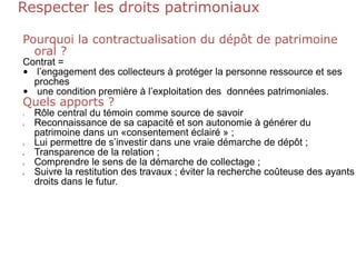 Respecter les droits patrimoniaux
Pourquoi la contractualisation du dépôt de patrimoine
oral ?
Contrat =
• l’engagement des collecteurs à protéger la personne ressource et ses
proches
• une condition première à l’exploitation des données patrimoniales.
Quels apports ?
1. Rôle central du témoin comme source de savoir
2. Reconnaissance de sa capacité et son autonomie à générer du
patrimoine dans un «consentement éclairé » ;
3. Lui permettre de s’investir dans une vraie démarche de dépôt ;
4. Transparence de la relation ;
5. Comprendre le sens de la démarche de collectage ;
6. Suivre la restitution des travaux ; éviter la recherche coûteuse des ayants
droits dans le futur.
 