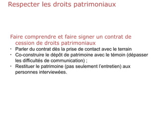 Respecter les droits patrimoniaux
Faire comprendre et faire signer un contrat de
cession de droits patrimoniaux
•
Parler du contrat dès la prise de contact avec le terrain
• Co-construire le dépôt de patrimoine avec le témoin (dépasser
les difficultés de communication) ;
• Restituer le patrimoine (pas seulement l’entretien) aux
personnes interviewées.
 