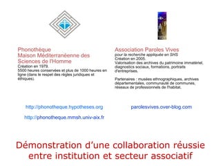 Phonothèque
Maison Méditerranéenne des
Sciences de l'Homme
Création en 1979.
5500 heures conservées et plus de 1000 heures en
ligne (dans le respet des règles juridiques et
éthiques).
Association Paroles Vives
pour la recherche appliquée en SHS
Création en 2005.
Valorisation des archives du patrimoine immatériel,
diagnostics sociaux, formations, portraits
d'entreprises.
Partenaires : musées ethnographiques, archives
départementales, communauté de communes,
réseaux de professionnels de l'habitat.
http://phonotheque.hypotheses.org
http://phonotheque.mmsh.univ-aix.fr
parolesvives.over-blog.com
Démonstration d’une collaboration réussie
entre institution et secteur associatif
 