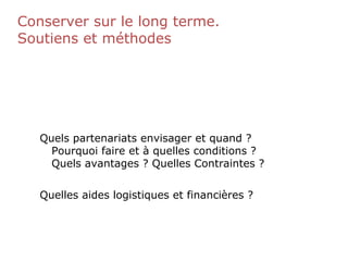 Conserver sur le long terme.
Soutiens et méthodes
Quels partenariats envisager et quand ?
Pourquoi faire et à quelles conditions ?
Quels avantages ? Quelles Contraintes ?
Quelles aides logistiques et financières ?
 