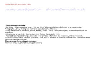 Belles archives sonores à tous
corinne.casse@gmail.com ginouves@mms.univ-aix.fr
Crédits photographiques :
•World War I Infantry soldiers, betw. 1914 and 1918, William A. Gladstone Collection of African American
Photographs, Library of congress, No known restrictions on publication.
•Young lamas learn to play horns, Sikkim, Kandell, Alice S., 1969, Library of congress, No known restrictions on
publication.
•Utilisation du tarare, André Rouvier, Barrême, Corinne Cassé, juillet 2012.
•Florence Descamps et Véronique Ginouvès, avec l’aimable autorisation des personnes, clichés personnels.
•Etudiante conduisant un entretien (East End), 1946, sous la direction du professeur Tibor Barna. Archives de la LSE
(London school of economics),
Diaporama sur les droits patrimoniaux :
Véronique Ginouvès, phonotheque.hypotheses.org
 