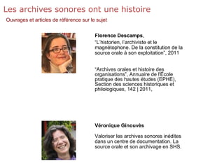 Les archives sonores ont une histoire
Ouvrages et articles de référence sur le sujet
Florence Descamps,
“L’historien, l’archiviste et le
magnétophone. De la constitution de la
source orale à son exploitation”, 2011
“Archives orales et histoire des
organisations”, Annuaire de l'École
pratique des hautes études (EPHE),
Section des sciences historiques et
philologiques, 142 | 2011,
Véronique Ginouvès
Valoriser les archives sonores inédites
dans un centre de documentation. La
source orale et son archivage en SHS.
 