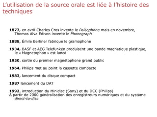 L’utilisation de la source orale est liée à l’histoire des
techniques
1877, en avril Charles Cros invente le Paléophone mais en novembre,
Thomas Alva Edison invente le Phonograph
1888, Émile Berliner fabrique le gramophone
1934, BASF et AEG Telefunken produisent une bande magnétique plastique,
le « Magnetophon » est lancé
1950, sortie du premier magnétophone grand public
1964, Philips met au point la cassette compacte
1983, lancement du disque compact
1987 lancement du DAT
1992, introduction du Minidisc (Sony) et du DCC (Philips)
À partir de 2000 généralisation des enregistreurs numériques et du système
direct-to-disc.
 