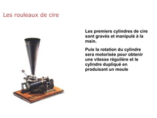 Les rouleaux de cire
Les premiers cylindres de cire
sont gravés et manipulé à la
main.
Puis la rotation du cylindre
sera motorisée pour obtenir
une vitesse régulière et le
cylindre dupliqué en
produisant un moule
 