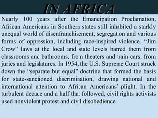 Nearly 100 years after the Emancipation Proclamation,
African Americans in Southern states still inhabited a starkly
unequal world of disenfranchisement, segregation and various
forms of oppression, including race-inspired violence. “Jim
Crow” laws at the local and state levels barred them from
classrooms and bathrooms, from theaters and train cars, from
juries and legislatures. In 1954, the U.S. Supreme Court struck
down the “separate but equal” doctrine that formed the basis
for state-sanctioned discrimination, drawing national and
international attention to African Americans’ plight. In the
turbulent decade and a half that followed, civil rights activists
used nonviolent protest and civil disobedience
IN AFRICA
 