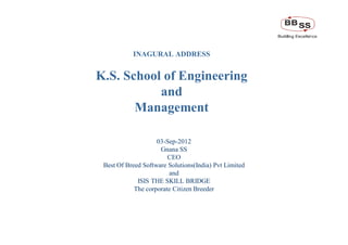 INAGURAL ADDRESS


                        K.S. School of Engineering
                                   and
                               Management

                                            03-Sep-2012
                                             Gnana SS
                                                CEO
                         Best Of Breed Software Solutions(India) Pvt Limited
                                                and
                                     ISIS THE SKILL BRIDGE
                                    The corporate Citizen Breeder




Strictly Confidential                                                          1
 