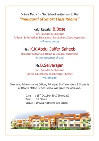 Dhivya Matric Hr Sec School invites you to the <br />“Inaugural of Smart Class Rooms”<br />kalvi kavalar B.Bose<br />Hon. Founder & Chairman <br />Pallavan & Jaimathaji Educational Institutions, Kancheepuram.<br />will inaugurates <br />Haji.K.K.Abdul Jaffer Saheeb<br />(Founder Sarkar Silk House & Groups, Vandavasi)<br />in the presence of and<br />Mr.B.Selvarajan<br />Hon. Founder & Chairman<br /> Dhivya Educational Institutions, Chetpet.<br />will presideDirectors, Administrative Officer, Principal, Staff members & Students of Dhivya Matric Hr Sec School will grace the occasion.<br />Date     : 18th October 2010 (Monday)<br />Time    : 10.00 am<br />Venue  : Dhivya Matric Hr Sec School<br />