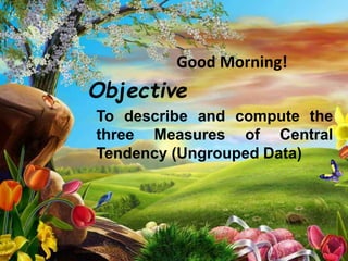 Good Morning!
Objective
To describe and compute the
three Measures of Central
Tendency (Ungrouped Data)
 